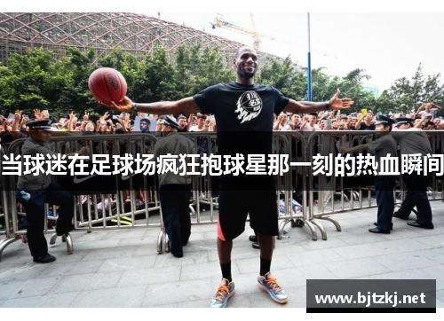 当球迷在足球场疯狂抱球星那一刻的热血瞬间