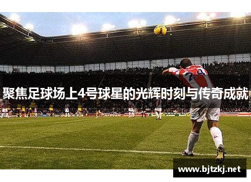 聚焦足球场上4号球星的光辉时刻与传奇成就